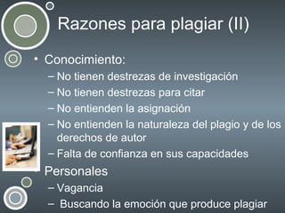Razones para plagiar (II)
• Conocimiento:
– No tienen destrezas de investigación
– No tienen destrezas para citar
– No entienden la asignación
– No entienden la naturaleza del plagio y de los
derechos de autor
– Falta de confianza en sus capacidades

• Personales
– Vagancia
– Buscando la emoción que produce plagiar

 