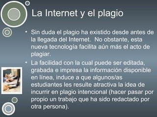 La Internet y el plagio
• Sin duda el plagio ha existido desde antes de
la llegada del Internet. No obstante, esta
nueva tecnología facilita aún más el acto de
plagiar.
• La facilidad con la cual puede ser editada,
grabada e impresa la información disponible
en línea, induce a que algunos/as
estudiantes les resulte atractiva la idea de
incurrir en plagio intencional (hacer pasar por
propio un trabajo que ha sido redactado por
otra persona).

 