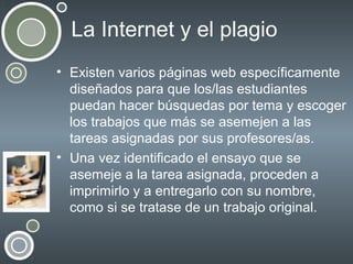 La Internet y el plagio
• Existen varios páginas web específicamente
diseñados para que los/las estudiantes
puedan hacer búsquedas por tema y escoger
los trabajos que más se asemejen a las
tareas asignadas por sus profesores/as.
• Una vez identificado el ensayo que se
asemeje a la tarea asignada, proceden a
imprimirlo y a entregarlo con su nombre,
como si se tratase de un trabajo original.

 