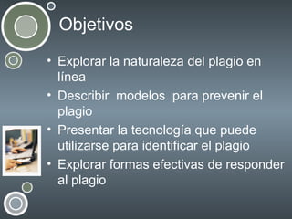 Objetivos
• Explorar la naturaleza del plagio en
línea
• Describir modelos para prevenir el
plagio
• Presentar la tecnología que puede
utilizarse para identificar el plagio
• Explorar formas efectivas de responder
al plagio

 
