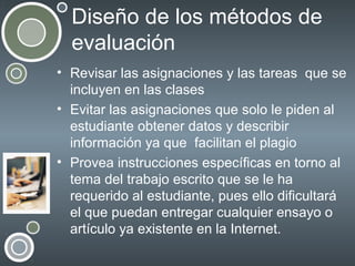 Diseño de los métodos de
evaluación
• Revisar las asignaciones y las tareas que se
incluyen en las clases
• Evitar las asignaciones que solo le piden al
estudiante obtener datos y describir
información ya que facilitan el plagio
• Provea instrucciones específicas en torno al
tema del trabajo escrito que se le ha
requerido al estudiante, pues ello dificultará
el que puedan entregar cualquier ensayo o
artículo ya existente en la Internet.

 