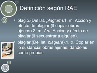 Definición según RAE
• plagio.(Del lat. plagĭum).1. m. Acción y
efecto de plagiar (ǁ copiar obras
ajenas).2. m. Am. Acción y efecto de
plagiar (ǁ secuestrar a alguien).
• plagiar.(Del lat. plagiāre).1. tr. Copiar en
lo sustancial obras ajenas, dándolas
como propias.

 