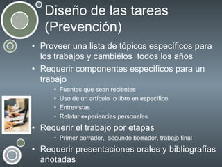 Diseño de las tareas
(Prevención)
• Proveer una lista de tópicos específicos para
los trabajos y cambiélos todos los años
• Requerir componentes específicos para un
trabajo
•
•
•
•

Fuentes que sean recientes
Uso de un artículo o libro en específico.
Entrevistas
Relatar experiencias personales

• Requerir el trabajo por etapas
• Primer borrador, segundo borrador, trabajo final

• Requerir presentaciones orales y bibliografías
anotadas

 
