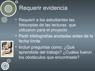 Requerir evidencia
• Requerir a los estudiantes las
fotocopias de las lecturas que
utilizaron para el proyecto
• Pedir bibliografías anotadas antes de la
fecha límite
• Incluir preguntas como: ¿Qué
aprendiste del trabajo? ¿Cuáles fueron
los obstáculos que encontraste?

 