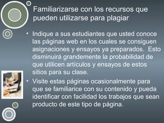 Familiarizarse con los recursos que
pueden utilizarse para plagiar
• Indique a sus estudiantes que usted conoce
las páginas web en los cuales se consiguen
asignaciones y ensayos ya preparados. Esto
disminuirá grandemente la probabilidad de
que utilicen artículos y ensayos de estos
sitios para su clase.
• Visite estas páginas ocasionalmente para
que se familiarice con su contenido y pueda
identificar con facilidad los trabajos que sean
producto de este tipo de página.

 