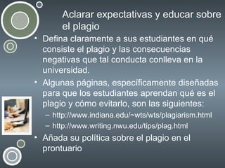 Aclarar expectativas y educar sobre
el plagio
• Defina claramente a sus estudiantes en qué
consiste el plagio y las consecuencias
negativas que tal conducta conlleva en la
universidad.
• Algunas páginas, específicamente diseñadas
para que los estudiantes aprendan qué es el
plagio y cómo evitarlo, son las siguientes:
– http://www.indiana.edu/~wts/wts/plagiarism.html
– http://www.writing.nwu.edu/tips/plag.html

• Añada su política sobre el plagio en el
prontuario

 