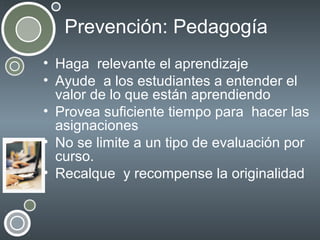 Prevención: Pedagogía
• Haga relevante el aprendizaje
• Ayude a los estudiantes a entender el
valor de lo que están aprendiendo
• Provea suficiente tiempo para hacer las
asignaciones
• No se limite a un tipo de evaluación por
curso.
• Recalque y recompense la originalidad

 