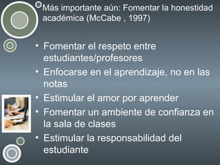 Más importante aún: Fomentar la honestidad
académica (McCabe , 1997)

• Fomentar el respeto entre
estudiantes/profesores
• Enfocarse en el aprendizaje, no en las
notas
• Estimular el amor por aprender
• Fomentar un ambiente de confianza en
la sala de clases
• Estimular la responsabilidad del
estudiante

 