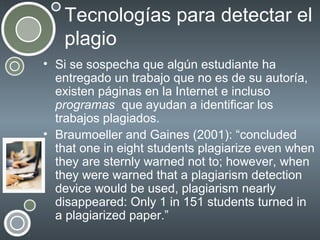 Tecnologías para detectar el
plagio
• Si se sospecha que algún estudiante ha
entregado un trabajo que no es de su autoría,
existen páginas en la Internet e incluso
programas que ayudan a identificar los
trabajos plagiados.
• Braumoeller and Gaines (2001): “concluded
that one in eight students plagiarize even when
they are sternly warned not to; however, when
they were warned that a plagiarism detection
device would be used, plagiarism nearly
disappeared: Only 1 in 151 students turned in
a plagiarized paper.”

 