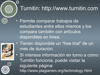 Turnitin: http://www.turnitin.com
• Permite comparar trabajos de
estudiantes entre ellos mismos y los
compara también con artículos
disponibles en línea.
• Tienen disponible un “free trial” de un
mes de duración.
• Si interesa información en torno a cómo
Turnitin funciona, puede visitar la
siguiente página:
http://www.plagiarism.org/technology.html

 