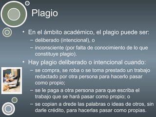 Plagio
• En el ámbito académico, el plagio puede ser:
– deliberado (intencional), o
– inconsciente (por falta de conocimiento de lo que
constituye plagio).

• Hay plagio deliberado o intencional cuando:
– se compra, se roba o se toma prestado un trabajo
redactado por otra persona para hacerlo pasar
como propio;
– se le paga a otra persona para que escriba el
trabajo que se hará pasar como propio; o
– se copian a drede las palabras o ideas de otros, sin
darle crédito, para hacerlas pasar como propias.

 