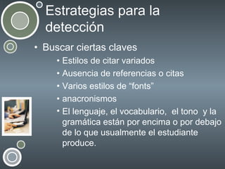 Estrategias para la
detección
• Buscar ciertas claves
• Estilos de citar variados
• Ausencia de referencias o citas
• Varios estilos de “fonts”
• anacronismos
• El lenguaje, el vocabulario, el tono y la
gramática están por encima o por debajo
de lo que usualmente el estudiante
produce.

 
