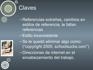Claves
– Referencias extrañas, cambios en
estilos de referencia, le faltan
referencias
– Estilo inconsistente
– Se le quedó eliminar algo como:
(“copyright 2005, schoolsucks.com”)
– Direcciones de internet en el
encabezamiento del trabajo.

 