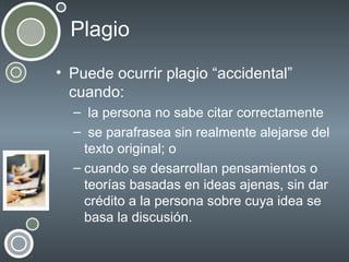 Plagio
• Puede ocurrir plagio “accidental”
cuando:
– la persona no sabe citar correctamente
– se parafrasea sin realmente alejarse del
texto original; o
– cuando se desarrollan pensamientos o
teorías basadas en ideas ajenas, sin dar
crédito a la persona sobre cuya idea se
basa la discusión.

 