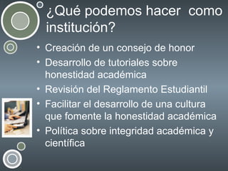 ¿Qué podemos hacer como
institución?
• Creación de un consejo de honor
• Desarrollo de tutoriales sobre
honestidad académica
• Revisión del Reglamento Estudiantil
• Facilitar el desarrollo de una cultura
que fomente la honestidad académica
• Política sobre integridad académica y
científica

 