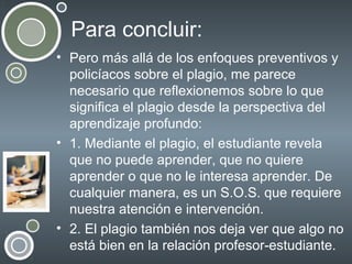 Para concluir:
• Pero más allá de los enfoques preventivos y
policíacos sobre el plagio, me parece
necesario que reflexionemos sobre lo que
significa el plagio desde la perspectiva del
aprendizaje profundo:
• 1. Mediante el plagio, el estudiante revela
que no puede aprender, que no quiere
aprender o que no le interesa aprender. De
cualquier manera, es un S.O.S. que requiere
nuestra atención e intervención.
• 2. El plagio también nos deja ver que algo no
está bien en la relación profesor-estudiante.

 
