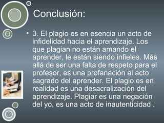 Conclusión:
• 3. El plagio es en esencia un acto de
infidelidad hacia el aprendizaje. Los
que plagian no están amando el
aprender, le están siendo infieles. Más
allá de ser una falta de respeto para el
profesor, es una profanación al acto
sagrado del aprender. El plagio es en
realidad es una desacralización del
aprendizaje. Plagiar es una negación
del yo, es una acto de inautenticidad .

 