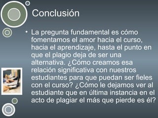 Conclusión
• La pregunta fundamental es cómo
fomentamos el amor hacia el curso,
hacia el aprendizaje, hasta el punto en
que el plagio deja de ser una
alternativa. ¿Cómo creamos esa
relación significativa con nuestros
estudiantes para que puedan ser fieles
con el curso? ¿Cómo le dejamos ver al
estudiante que en última instancia en el
acto de plagiar el más que pierde es él?

 