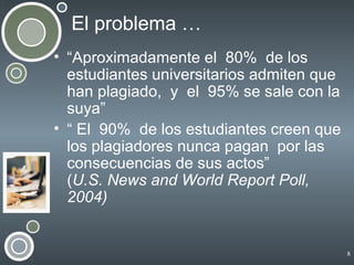 El problema …
• “Aproximadamente el 80% de los
estudiantes universitarios admiten que
han plagiado, y el 95% se sale con la
suya”
• “ El 90% de los estudiantes creen que
los plagiadores nunca pagan por las
consecuencias de sus actos”
(U.S. News and World Report Poll,
2004)

8

 