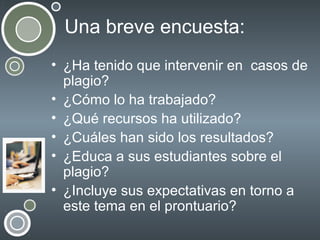 Una breve encuesta:
• ¿Ha tenido que intervenir en casos de
plagio?
• ¿Cómo lo ha trabajado?
• ¿Qué recursos ha utilizado?
• ¿Cuáles han sido los resultados?
• ¿Educa a sus estudiantes sobre el
plagio?
• ¿Incluye sus expectativas en torno a
este tema en el prontuario?

 