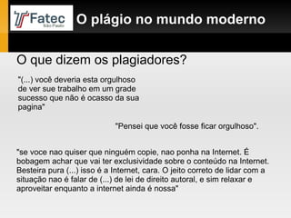 O plágio no mundo moderno O que dizem os plagiadores? "(...) você deveria esta orgulhoso de ver sue trabalho em um grade sucesso que não é ocasso da sua pagina"  "Pensei que você fosse ficar orgulhoso". "se voce nao quiser que ninguém copie, nao ponha na Internet. É bobagem achar que vai ter exclusividade sobre o conteúdo na Internet. Besteira pura (...) isso é a Internet, cara. O jeito correto de lidar com a situação nao é falar de (...) de lei de direito autoral, e sim relaxar e aproveitar enquanto a internet ainda é nossa" 