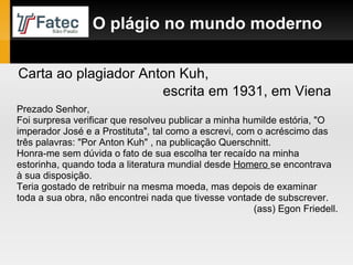 Prezado Senhor, Foi surpresa verificar que resolveu publicar a minha humilde estória, "O imperador José e a Prostituta", tal como a escrevi, com o acréscimo das três palavras: "Por Anton Kuh" , na publicação Querschnitt.  Honra-me sem dúvida o fato de sua escolha ter recaído na minha estorinha, quando toda a literatura mundial desde  Homero  se encontrava à sua disposição.  Teria gostado de retribuir na mesma moeda, mas depois de examinar toda a sua obra, não encontrei nada que tivesse vontade de subscrever. (ass) Egon Friedell. Carta ao plagiador Anton Kuh,  escrita em 1931, em Viena O plágio no mundo moderno 