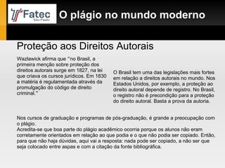 O plágio no mundo moderno Proteção aos Direitos Autorais Wazlawick afirma que  “ no Brasil, a primeira menção sobre proteção dos direitos autorais surge em 1827, na lei que criava os cursos jurídicos. Em 1830 a matéria é regulamentada através da promulgação do código de direito criminal. ” O Brasil tem uma das legislações mais fortes em relação a direitos autorais no mundo. Nos Estados Unidos, por exemplo, a proteção ao direito autoral depende de registro. No Brasil, o registro não é precondição para a proteção do direito autoral. Basta a prova da autoria. Nos cursos de graduação e programas de pós-graduação, é grande a preocupação com o plágio. Acredita-se que boa parte do plágio acadêmico ocorria porque os alunos não eram corretamente orientados em relação ao que podia e o que não podia ser copiado. Então, para que não haja dúvidas, aqui vai a resposta: nada pode ser copiado, a não ser que seja colocado entre aspas e com a citação da fonte bibliográfica. 