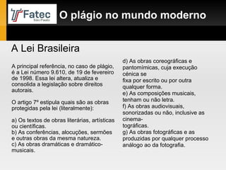 A principal referência, no caso de plágio, é a Lei número 9.610, de 19 de fevereiro de 1998. Essa lei altera, atualiza e consolida a legislação sobre direitos autorais. O artigo 7º estipula quais são as obras protegidas pela lei (literalmente): a) Os textos de obras literárias, artísticas ou científicas. b) As conferências, alocuções, sermões e outras obras da mesma natureza. c) As obras dramáticas e dramático-musicais. O plágio no mundo moderno d) As obras coreográficas e pantomímicas, cuja execução cénica se fixa por escrito ou por outra qualquer forma. e) As composições musicais, tenham ou não letra. f) As obras audiovisuais, sonorizadas ou não, inclusive as cinema- tográficas. g) As obras fotográficas e as produzidas por qualquer processo análogo ao da fotografia. A Lei Brasileira 