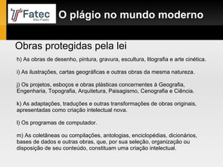 h) As obras de desenho, pintura, gravura, escultura, litografia e arte cinética. i) As ilustrações, cartas geográficas e outras obras da mesma natureza. j) Os projetos, esboços e obras plásticas concernentes à Geografia, Engenharia, Topografia, Arquitetura, Paisagismo, Cenografia e Ciência. k) As adaptações, traduções e outras transformações de obras originais, apresentadas como criação intelectual nova. l) Os programas de computador. m) As coletâneas ou compilações, antologias, enciclopédias, dicionários, bases de dados e outras obras, que, por sua seleção, organização ou disposição de seu conteúdo, constituam uma criação intelectual. Obras protegidas pela lei O plágio no mundo moderno 