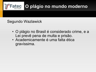 O plágio no Brasil é considerado crime, e a Lei prevê pena de multa e prisão. Academicamente é uma falta ética gravíssima.  O plágio no mundo moderno Segundo Wazlawick 