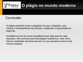 Conclusão O plágio no mundo moderno O plágio prejudica mais o plagiador do que o plagiado, pois mostra a incompetência do primeiro, exaltando a capacidade do segundo. Acreditamos ser de suma importância que este assunto seja discutido, não somente pela abordagem acadêmica, mas como futuros projetistas devemos pensar no que queremos acerca dos nossos projetos.  