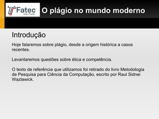 O plágio no mundo moderno Introdução Hoje falaremos sobre plágio, desde a origem histórica a casos recentes. Levantaremos questões sobre ética e competência. O texto de referência que utilizamos foi retirado do livro Metodologia de Pesquisa para Ciência da Computação, escrito por Raul Sidnei Wazlawick. 