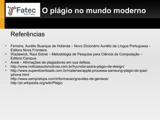 Referências O plágio no mundo moderno Ferreira, Aurélio Buarque de Holanda  –  Novo Dicionário Aurélio da Língua Portuguesa  –  Editora Nova Fronteira Wazlawick, Raul Sidnei  –  Metodologia de Pesquisa para Ciência da Computação  –  Editora Campus Areal  –  Afirmações de plagiadores em sua defesa. http://www.noticiasautomotivas.com.br/hyundai-azera-plagio-de-design/ http://www.superdownloads.com.br/materias/apple-processa-samsung-plagio-do-ipad-iphone.html http://www.sempretops.com/informacao/gravidez-de-gemeos/ http://pt.wikipedia.org/wiki/Plágio 