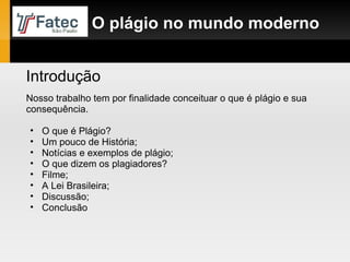 Introdução Nosso trabalho tem por finalidade conceituar o que é plágio e sua consequência.  O que é Plágio? Um pouco de História; Notícias e exemplos de plágio; O que dizem os plagiadores? Filme; A Lei Brasileira; Discussão; Conclusão O plágio no mundo moderno 