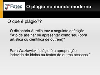 Para Wazlawick  “ plágio é a apropriação indevida de ideias ou textos de outras pessoas. ”   O plágio no mundo moderno O que é plágio?? O dicionário Aurélio traz a seguinte definição:  “ Ato de assinar ou apresentar como seu (obra artística ou científica de outrem) ” 