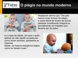 Wazlawick afirma que  “ Há pelo menos duas formas de plágio:  a cópia literal de textos de outras pessoas constituindo integral ou parcialmente um trabalho que deveria ser do autor,  O plágio no mundo moderno e a cópia de ideias, em que o autor, apesar de não repetir as palavras como foram escritas, apresenta as mesmas ideias, na mesma sequência lógica, como se fossem suas. ” Ctrl + C Ctrl + V 