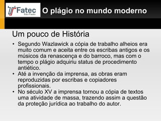Segundo Wazlawick a cópia de trabalho alheios era muito comum e aceita entre os escribas antigos e os músicos da renascença e do barroco, mas com o tempo o plágio adquiriu status de procedimento antiético. Até a invenção da imprensa, as obras eram reproduzidas por escribas e copiadores profissionais. No século XV a imprensa tornou a cópia de textos uma atividade de massa, trazendo assim a questão da proteção jurídica ao trabalho do autor. O plágio no mundo moderno Um pouco de História 