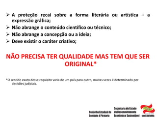  A proteção recai sobre a forma literária ou artística – a
expressão gráfica;
 Não abrange o conteúdo científico ou técnico;
 Não abrange a concepção ou a ideia;
 Deve existir o caráter criativo;
NÃO PRECISA TER QUALIDADE MAS TEM QUE SER
ORIGINAL*
*O sentido exato desse requisito varia de um país para outro, muitas vezes é determinado por
decisões judiciais.
 