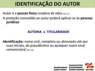 IDENTIFICAÇÃO DO AUTOR
Autor é a pessoa física criadora de obra (Art.11)
A proteção concedida ao autor poderá aplicar-se às pessoas
jurídicas
AUTORIA x TITULARIDADE
Identificação: nome civil, completo ou abreviado até por
suas iniciais, de pseudônimo ou qualquer outro sinal
convencional (Art.12)
 