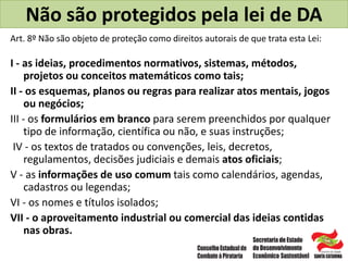 Não são protegidos pela lei de DA
Art. 8º Não são objeto de proteção como direitos autorais de que trata esta Lei:
I - as ideias, procedimentos normativos, sistemas, métodos,
projetos ou conceitos matemáticos como tais;
II - os esquemas, planos ou regras para realizar atos mentais, jogos
ou negócios;
III - os formulários em branco para serem preenchidos por qualquer
tipo de informação, científica ou não, e suas instruções;
IV - os textos de tratados ou convenções, leis, decretos,
regulamentos, decisões judiciais e demais atos oficiais;
V - as informações de uso comum tais como calendários, agendas,
cadastros ou legendas;
VI - os nomes e títulos isolados;
VII - o aproveitamento industrial ou comercial das ideias contidas
nas obras.
 