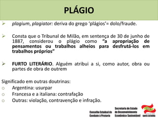 PLÁGIO
 plagium, plagiator: deriva do grego ‘plágios’= dolo/fraude.
 Consta que o Tribunal de Milão, em sentença de 30 de junho de
1887, considerou o plágio como “a apropriação de
pensamentos ou trabalhos alheios para desfrutá-los em
trabalhos próprios”
 FURTO LITERÁRIO. Alguém atribui a si, como autor, obra ou
partes de obra de outrem
Significado em outras doutrinas:
o Argentina: usurpar
o Francesa e a italiana: contrafação
o Outras: violação, contravenção e infração.
 