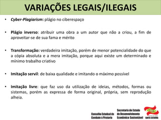 VARIAÇÕES LEGAIS/ILEGAIS
• Cyber-Plagiarism: plágio no ciberespaço
• Plágio inverso: atribuir uma obra a um autor que não a criou, a fim de
aproveitar-se de sua fama e mérito
• Transformação: verdadeira imitação, porém de menor potencialidade do que
a cópia absoluta e a mera imitação, porque aqui existe um determinado e
mínimo trabalho criativo
• Imitação servil: de baixa qualidade e imitando o máximo possível
• Imitação livre: que faz uso da utilização de ideias, métodos, formas ou
sistemas, porém as expressa de forma original, própria, sem reprodução
alheia.
 