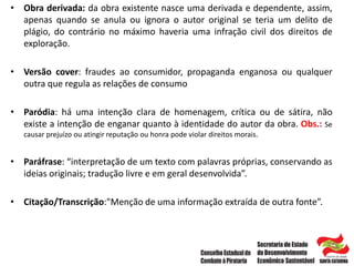• Obra derivada: da obra existente nasce uma derivada e dependente, assim,
apenas quando se anula ou ignora o autor original se teria um delito de
plágio, do contrário no máximo haveria uma infração civil dos direitos de
exploração.
• Versão cover: fraudes ao consumidor, propaganda enganosa ou qualquer
outra que regula as relações de consumo
• Paródia: há uma intenção clara de homenagem, crítica ou de sátira, não
existe a intenção de enganar quanto à identidade do autor da obra. Obs.: Se
causar prejuízo ou atingir reputação ou honra pode violar direitos morais.
• Paráfrase: “interpretação de um texto com palavras próprias, conservando as
ideias originais; tradução livre e em geral desenvolvida”.
• Citação/Transcrição:"Menção de uma informação extraída de outra fonte”.
 