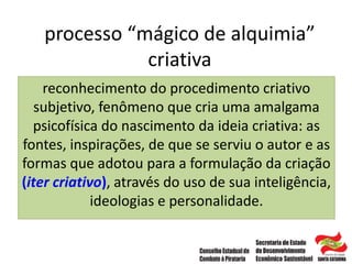 processo “mágico de alquimia”
criativa
reconhecimento do procedimento criativo
subjetivo, fenômeno que cria uma amalgama
psicofísica do nascimento da ideia criativa: as
fontes, inspirações, de que se serviu o autor e as
formas que adotou para a formulação da criação
(iter criativo), através do uso de sua inteligência,
ideologias e personalidade.
 