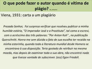 O que pode fazer o autor quando é vítima de
plágio? (By, wikipédia)
Viena, 1931: carta a um plagiário
Prezado Senhor, Foi surpresa verificar que resolveu publicar a minha
humilde estória, "O imperador José e a Prostituta", tal como a escrevi,
com o acréscimo das três palavras: "Por Anton Kuh" , na publicação
Querschnitt. Honra-me sem dúvida o fato de sua escolha ter recaído na
minha estorinha, quando toda a literatura mundial desde Homero se
encontrava à sua disposição. Teria gostado de retribuir na mesma
moeda, mas depois de examinar toda a sua obra, não encontrei nada
que tivesse vontade de subscrever. (ass) Egon Friedell.
 