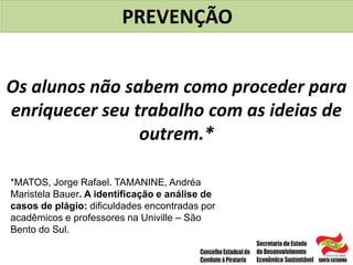 Os alunos não sabem como proceder para
enriquecer seu trabalho com as ideias de
outrem.*
PREVENÇÃO
*MATOS, Jorge Rafael. TAMANINE, Andréa
Maristela Bauer. A identificação e análise de
casos de plágio: dificuldades encontradas por
acadêmicos e professores na Univille – São
Bento do Sul.
 