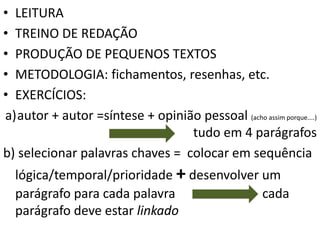 • LEITURA
• TREINO DE REDAÇÃO
• PRODUÇÃO DE PEQUENOS TEXTOS
• METODOLOGIA: fichamentos, resenhas, etc.
• EXERCÍCIOS:
a)autor + autor =síntese + opinião pessoal (acho assim porque....)
tudo em 4 parágrafos
b) selecionar palavras chaves = colocar em sequência
lógica/temporal/prioridade + desenvolver um
parágrafo para cada palavra cada
parágrafo deve estar linkado
 