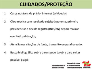 CUIDADOS/PROTEÇÃO
1. Casos notáveis de plágio: internet (wikipedia)
2. Obra técnica com resultado sujeito à patente, primeiro
providenciar o devido registro (INPI/BN) depois realizar
eventual publicação;
3. Atenção nas citações de fonte, transcrito ou parafraseado;
4. Busca bibliográfica sobre o conteúdo da obra para evitar
possível plágio;
 