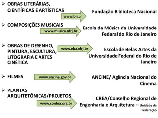  OBRAS LITERÁRIAS,
CIENTÍFICAS E ARTÍSTICAS
 COMPOSIÇÕES MUSICAIS
 OBRAS DE DESENHO,
PINTURA, ESCULTURA,
LITOGRAFIA E ARTES
CINÉTICA
 FILMES
 PLANTAS
ARQUITETÔNICAS/PROJETOS
Fundação Biblioteca Nacional
Escola de Música da Universidade
Federal do Rio de Janeiro
Escola de Belas Artes da
Universidade Federal do Rio de
Janeiro
ANCINE/ Agência Nacional do
Cinema
CREA/Conselho Regional de
Engenharia e Arquitetura – Unidade da
Federação
www.eba.ufrj.br
www.musica.ufrj.br
www.bn.br
www.ancine.gov.br
www.confea.org.br
 