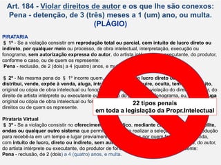 Art. 184 - Violar direitos de autor e os que lhe são conexos:
Pena - detenção, de 3 (três) meses a 1 (um) ano, ou multa.
(PLÁGIO)
PIRATARIA
§ 1º - Se a violação consistir em reprodução total ou parcial, com intuito de lucro direto ou
indireto, por qualquer meio ou processo, de obra intelectual, interpretação, execução ou
fonograma, sem autorização expressa do autor, do artista intérprete ou executante, do produtor,
conforme o caso, ou de quem os represente:
Pena - reclusão, de 2 (dois) a 4 (quatro) anos, e multa.
§ 2º - Na mesma pena do § 1º incorre quem, com o intuito de lucro direto ou indireto,
distribui, vende, expõe à venda, aluga, introduz no País, adquire, oculta, tem em depósito,
original ou cópia de obra intelectual ou fonograma reproduzido com violação do direito de autor, do
direito de artista intérprete ou executante ou do direito do produtor de fonograma, ou, ainda, aluga
original ou cópia de obra intelectual ou fonograma, sem a expressa autorização dos titulares dos
direitos ou de quem os represente.
Pirataria Virtual
§ 3º - Se a violação consistir no oferecimento ao público, mediante cabo, fibra ótica, satélite,
ondas ou qualquer outro sistema que permita ao usuário realizar a seleção da obra ou produção
para recebê-la em um tempo e lugar previamente determinados por quem formula a demanda,
com intuito de lucro, direto ou indireto, sem autorização expressa, conforme o caso, do autor,
do artista intérprete ou executante, do produtor de fonograma, ou de quem os represente:
Pena - reclusão, de 2 (dois) a 4 (quatro) anos, e multa.
22 tipos penais
em toda a legislação da Propr.Intelectual
 